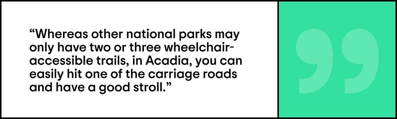 Quote of Corey Lee saying “Whereas other national parks may only have two or three wheelchair-accessible trails, in Acadia, you can easily hit one of the carriage roads and have a good stroll.”