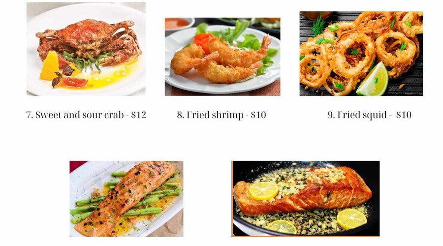 44. Sweet and Sour Crab - 12USD 45. Fried Shrimp - 10USD 46. Fried squid - 10USD 47.  Pan Fried Fillet Salmon with Passion Fruit Dressing - 15USD 48. Garlic Butter Salmon - 15USD